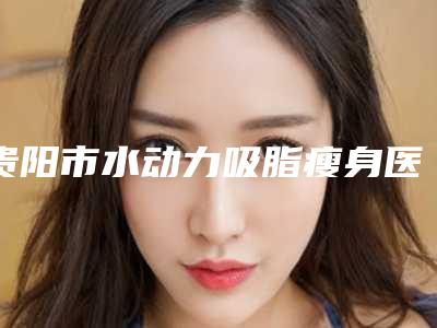 贵阳市水动力吸脂瘦身医院上榜名单前十强发布指南(贵阳市水动力吸脂瘦身整形医院)