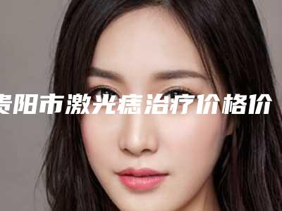 贵阳市激光痣治疗价格价位表2025热门新篇巨献(激光痣治疗全部费用)