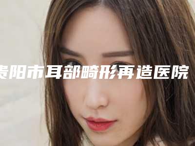 贵阳市耳部畸形再造医院哪家历害-贵州省人民医院整形美容外科实力与口碑的首选