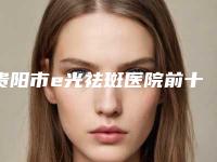 贵阳市e光祛斑医院前十佳名单重磅更新-贵阳市e光祛斑整形医院
