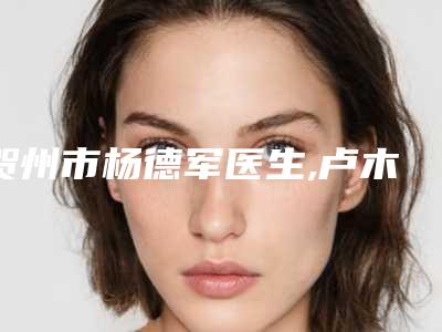 贺州市杨德军医生,卢木娣医生那个好-卢木娣医师专家靠谱有实力_放心选