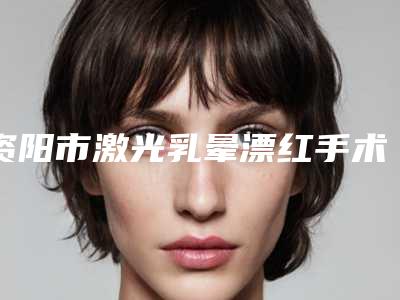 资阳市激光乳晕漂红手术价格表(费用)曝光(资阳市激光乳晕漂红手术美容优惠)