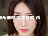 赣州亚韩.美容医院,乐平韩秀医疗美容专家top口碑在线