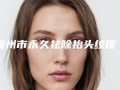 赣州市永久祛除抬头纹医院排行推荐五个口碑好实力强的（赣州田美医疗美容门诊部高人气）