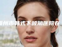 赣州市韩式下颌角医院在榜清单口碑点评,个个实力不输(赣州欣范医疗美容门诊部详细资料)