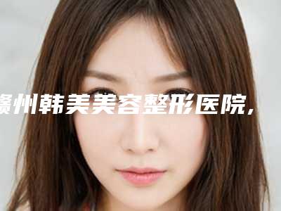 赣州韩美美容整形医院,赣州术丽国际星慕医疗美容哪家便宜又好