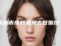 赤峰市皮秒激光去妊娠纹医院排名榜前十佳综合更新-赤峰市皮秒激光去妊娠纹整形医院