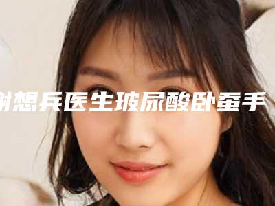 谢想兵医生玻尿酸卧蚕手术案例-费用表明细一览全新版本
