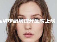 运城市眼角提升医院上榜名单top10强综合盘点-运城新华医学美容整形