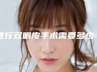 进行双眼皮手术需要多少钱（进行双眼皮手术需要多少钱）