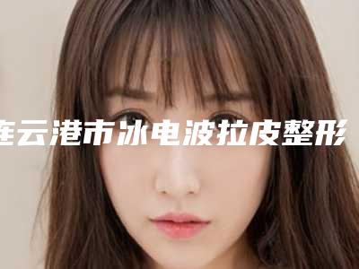 连云港市冰电波拉皮整形医院品牌排行榜分享-排名靠前连云港市整形医院