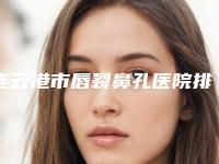 连云港市唇裂鼻孔医院排名榜top10更新了-排名靠前连云港市整形医院