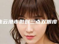 连云港市微创三点双眼皮手术医院排名十强可靠榜单公布(连云港市微创三点双眼皮手术整形医院)
