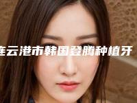 连云港市韩国登腾种植牙(单颗)上榜名单技术怎么样-连云港市韩国登腾种植牙(单颗)口腔医生