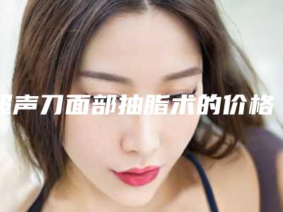 超声刀面部抽脂术的价格如何_超声刀面部抽脂的费用要多少钱呢