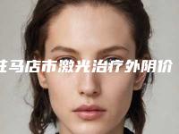 驻马店市激光治疗外阴价目表2025在线预览(激光治疗外阴手术一共要花费多少钱)