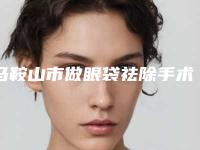 马鞍山市做眼袋祛除手术价格(收费标准)2025版免费查询(2025年均价为:5719元)