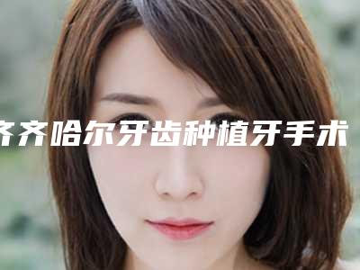 齐齐哈尔牙齿种植牙手术费用要多少