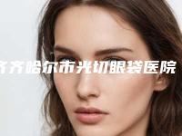 齐齐哈尔市光切眼袋医院排行榜TOP10评测推荐(齐齐哈尔市光切眼袋整形医院)