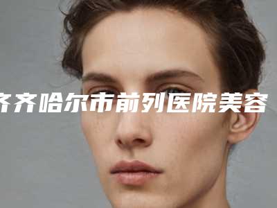 齐齐哈尔市前列医院美容激光治疗中心,齐齐哈尔千百度医疗美容诊所口碑严选都是实力派