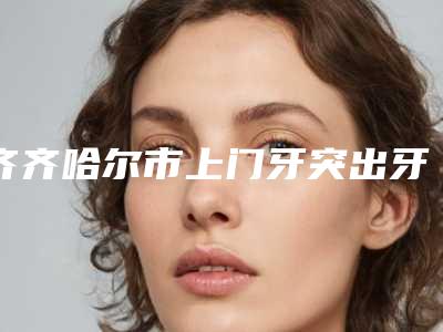 齐齐哈尔市上门牙突出牙科医生上榜清单top10强标准发布-王金山医生规模资质人气口碑数一数二