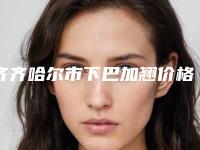 齐齐哈尔市下巴加翘价格收费表免费公示-齐齐哈尔市下巴加翘手术费用贵不贵