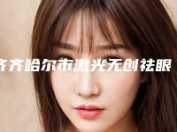 齐齐哈尔市激光无创祛眼袋知名医生-齐齐哈尔市激光无创祛眼袋专家排行榜前十正规介绍