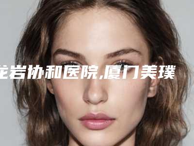 龙岩协和医院,厦门美璞儿医疗美容诊所实力对比测评价格表参考