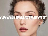 龙岩水氧活肤医院综合实力top10强排行哪几家安全-龙岩水氧活肤整形医院哪家效果好