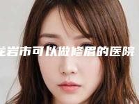 龙岩市可以做修眉的医院(龙岩新罗欧菲医疗美容门诊部口碑反馈好)