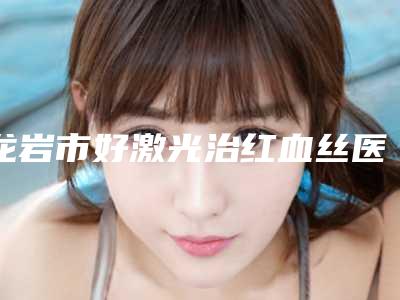 龙岩市好激光治红血丝医院-龙岩市激光治红血丝医院排行最新公示
