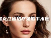 黑龙江省治疗兔唇手术医生在榜清单前10可靠榜单公布-黑龙江省陈岩整形医生