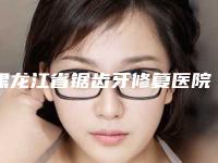 黑龙江省锯齿牙修复医院排名top10全新评出(黑龙江省锯齿牙修复口腔医院便宜实惠安利)