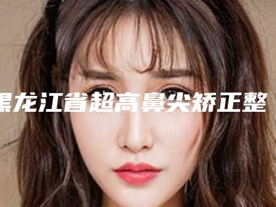 黑龙江省超高鼻尖矫正整形医院排行前十独家公布(大兴安岭辛国辉医疗美容诊所你一定要了解)