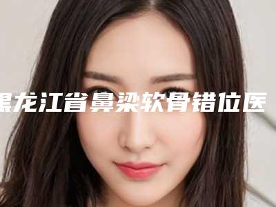 黑龙江省鼻梁软骨错位医生排行榜前十整形医生名单公布-王力军医生一起来瞧瞧实力高低