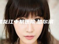 黑龙江中航医院,哈尔滨诺依美医疗美容二强争霸看你选哪家