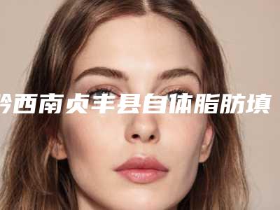 黔西南贞丰县自体脂肪填充丰阳穴医院技术综合对比-硬核盘点黔西南贞丰县自体脂肪填充丰阳穴整形医院排名前三到前六声名远扬!