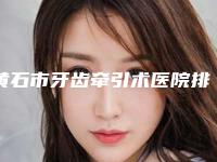 黄石市牙齿牵引术医院排名优势突出(黄石市牙齿牵引术口腔医院去了都说好)