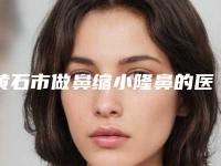 黄石市做鼻缩小隆鼻的医院-黄石市鼻缩小隆鼻医院排名前十位机构点评
