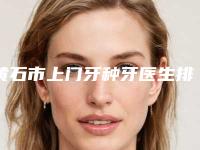 黄石市上门牙种牙医生排名榜top10甄选-黄石市上门牙种牙口腔医生