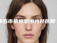 黄石市抗衰型水光针医院排行榜前十实地考察-黄石市抗衰型水光针整形医院