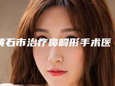 黄石市治疗鼻畸形手术医生口碑榜前十名权威筛选实力口碑超好-方跃明医生不看后悔