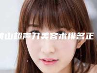 黄山超声刀美容术排名正规出圈-黄山歙县人民医院整形美容科领衔榜前三名