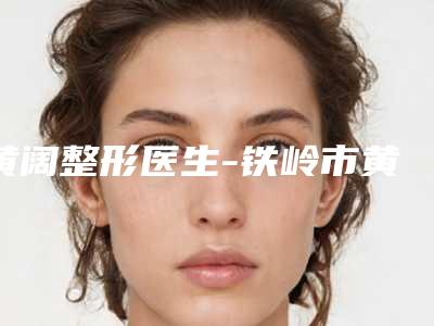 黄阔整形医生-铁岭市黄阔医生阴唇肥大症手术口碑红榜推荐