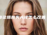 鼻梁塌鼻头大该怎么改善恢复好看鼻形