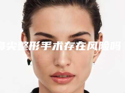 鼻尖整形手术存在风险吗(鼻尖整形安全吗)