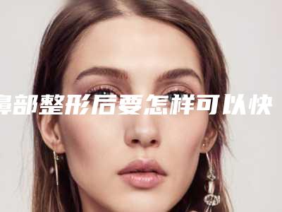 鼻部整形后要怎样可以快速恢复（鼻子整形多久能恢复）