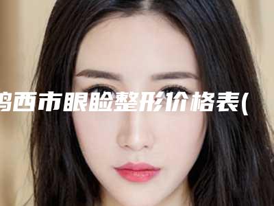 鸡西市眼睑整形价格表(价目)免费查询-鸡西市眼睑整形价格行情