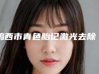 鸡西市青色胎记激光去除医院排行受大众高度好评(鸡西市青色胎记激光去除整形医院)