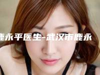 鹿永平医生-武汉市鹿永平整形专家整形必看的选择指南